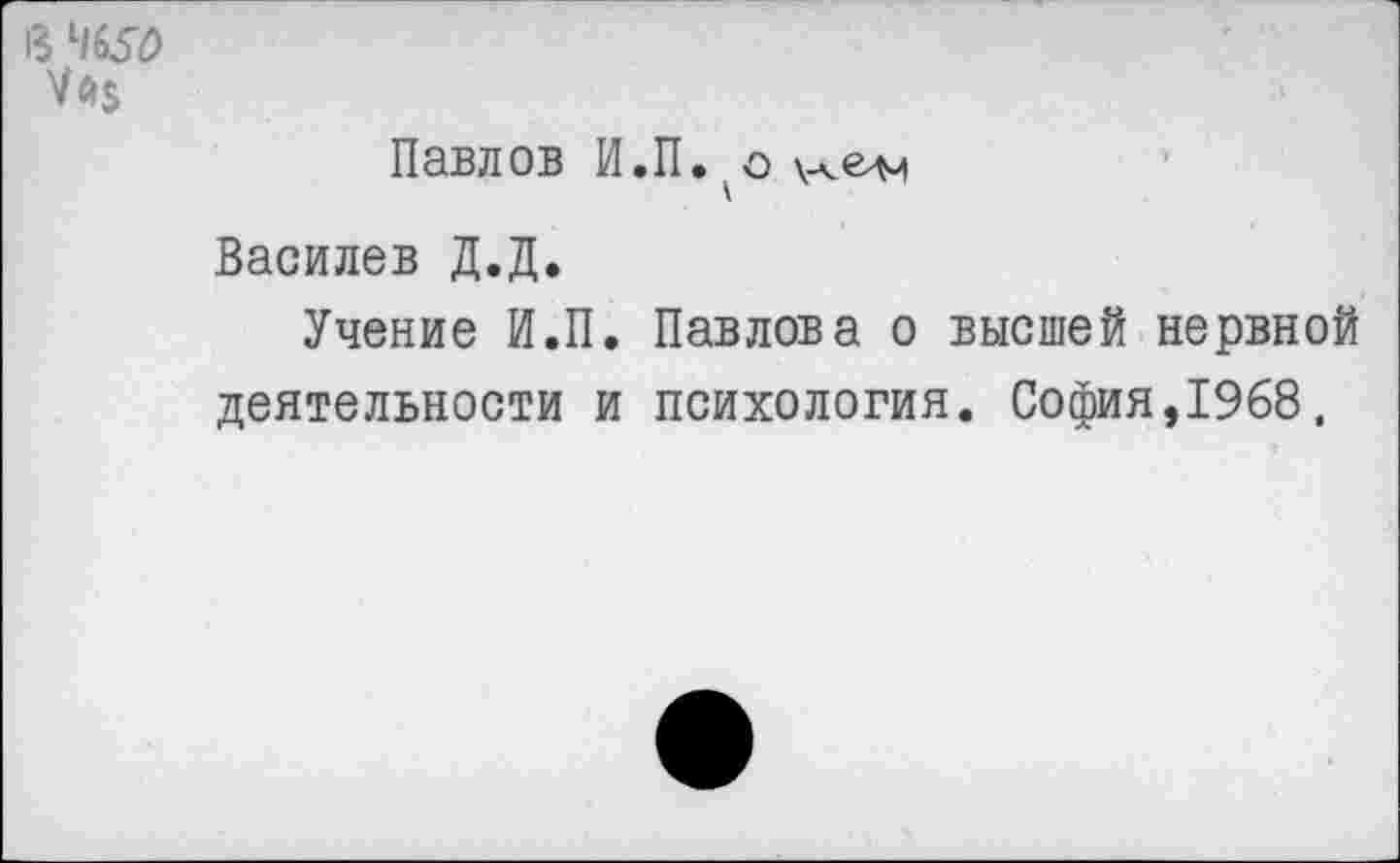 ﻿в
Уй$
Павлов И.П.. о
Василев Д.Д.
Учение И.П. Павлова о высшей нервной деятельности и психология. София,1968,